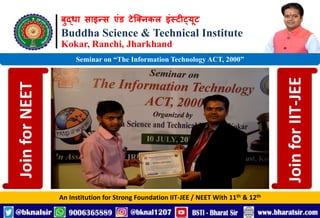 बुद्धा साइन्स एंड टेक्निकल इंस्टीट्यूट
Buddha Science & Technical Institute
Kokar, Ranchi, Jharkhand
An Institution for Strong Foundation IIT-JEE / NEET With 11th & 12th
Seminar on “The Information Technology ACT, 2000”
Join
for
NEET
Join
for
IIT-JEE
 