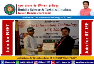 बुद्धा साइन्स एंड टेक्निकल इंस्टीट्यूट
Buddha Science & Technical Institute
Kokar, Ranchi, Jharkhand
An Institution for Strong Foundation IIT-JEE / NEET With 11th & 12th
Seminar on “The Information Technology ACT, 2000”
Join
for
NEET
Join
for
IIT-JEE
 