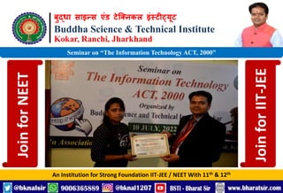 बुद्धा साइन्स एंड टेक्निकल इंस्टीट्यूट
Buddha Science & Technical Institute
Kokar, Ranchi, Jharkhand
An Institution for Strong Foundation IIT-JEE / NEET With 11th & 12th
Seminar on “The Information Technology ACT, 2000”
Join
for
NEET
Join
for
IIT-JEE
 