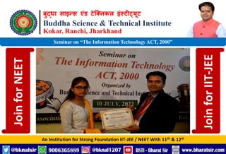 बुद्धा साइन्स एंड टेक्निकल इंस्टीट्यूट
Buddha Science & Technical Institute
Kokar, Ranchi, Jharkhand
An Institution for Strong Foundation IIT-JEE / NEET With 11th & 12th
Seminar on “The Information Technology ACT, 2000”
Join
for
NEET
Join
for
IIT-JEE
 
