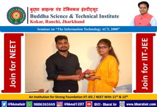 बुद्धा साइन्स एंड टेक्निकल इंस्टीट्यूट
Buddha Science & Technical Institute
Kokar, Ranchi, Jharkhand
An Institution for Strong Foundation IIT-JEE / NEET With 11th & 12th
Seminar on “The Information Technology ACT, 2000”
Join
for
NEET
Join
for
IIT-JEE
 