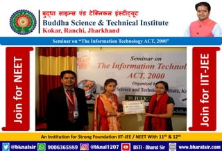 बुद्धा साइन्स एंड टेक्निकल इंस्टीट्यूट
Buddha Science & Technical Institute
Kokar, Ranchi, Jharkhand
An Institution for Strong Foundation IIT-JEE / NEET With 11th & 12th
Seminar on “The Information Technology ACT, 2000”
Join
for
NEET
Join
for
IIT-JEE
 