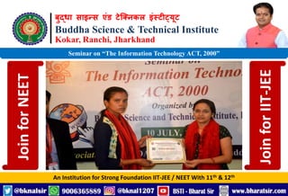 बुद्धा साइन्स एंड टेक्निकल इंस्टीट्यूट
Buddha Science & Technical Institute
Kokar, Ranchi, Jharkhand
An Institution for Strong Foundation IIT-JEE / NEET With 11th & 12th
Seminar on “The Information Technology ACT, 2000”
Join
for
NEET
Join
for
IIT-JEE
 