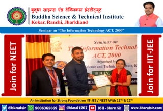 बुद्धा साइन्स एंड टेक्निकल इंस्टीट्यूट
Buddha Science & Technical Institute
Kokar, Ranchi, Jharkhand
An Institution for Strong Foundation IIT-JEE / NEET With 11th & 12th
Seminar on “The Information Technology ACT, 2000”
Join
for
NEET
Join
for
IIT-JEE
 