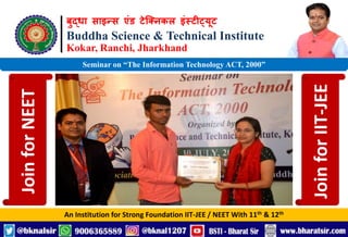बुद्धा साइन्स एंड टेक्निकल इंस्टीट्यूट
Buddha Science & Technical Institute
Kokar, Ranchi, Jharkhand
An Institution for Strong Foundation IIT-JEE / NEET With 11th & 12th
Seminar on “The Information Technology ACT, 2000”
Join
for
NEET
Join
for
IIT-JEE
 