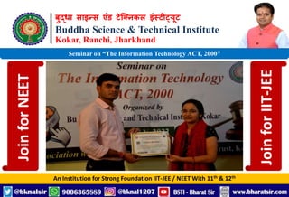बुद्धा साइन्स एंड टेक्निकल इंस्टीट्यूट
Buddha Science & Technical Institute
Kokar, Ranchi, Jharkhand
An Institution for Strong Foundation IIT-JEE / NEET With 11th & 12th
Seminar on “The Information Technology ACT, 2000”
Join
for
NEET
Join
for
IIT-JEE
 