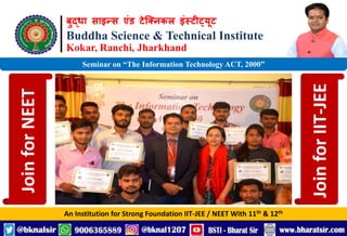 बुद्धा साइन्स एंड टेक्निकल इंस्टीट्यूट
Buddha Science & Technical Institute
Kokar, Ranchi, Jharkhand
An Institution for Strong Foundation IIT-JEE / NEET With 11th & 12th
Seminar on “The Information Technology ACT, 2000”
Join
for
NEET
Join
for
IIT-JEE
 