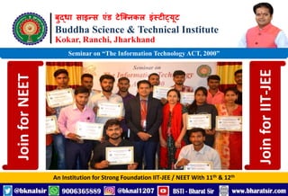 बुद्धा साइन्स एंड टेक्निकल इंस्टीट्यूट
Buddha Science & Technical Institute
Kokar, Ranchi, Jharkhand
An Institution for Strong Foundation IIT-JEE / NEET With 11th & 12th
Seminar on “The Information Technology ACT, 2000”
Join
for
NEET
Join
for
IIT-JEE
 