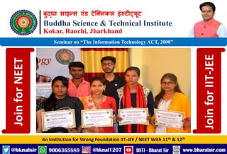 बुद्धा साइन्स एंड टेक्निकल इंस्टीट्यूट
Buddha Science & Technical Institute
Kokar, Ranchi, Jharkhand
An Institution for Strong Foundation IIT-JEE / NEET With 11th & 12th
Seminar on “The Information Technology ACT, 2000”
Join
for
NEET
Join
for
IIT-JEE
 