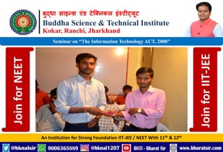 बुद्धा साइन्स एंड टेक्निकल इंस्टीट्यूट
Buddha Science & Technical Institute
Kokar, Ranchi, Jharkhand
An Institution for Strong Foundation IIT-JEE / NEET With 11th & 12th
Seminar on “The Information Technology ACT, 2000”
Join
for
NEET
Join
for
IIT-JEE
 