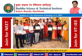 बुद्धा साइन्स एंड टेक्निकल इंस्टीट्यूट
Buddha Science & Technical Institute
Kokar, Ranchi, Jharkhand
An Institution for Strong Foundation IIT-JEE / NEET With 11th & 12th
Seminar on “The Information Technology ACT, 2000”
Join
for
NEET
Join
for
IIT-JEE
 