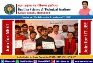 बुद्धा साइन्स एंड टेक्निकल इंस्टीट्यूट
Buddha Science & Technical Institute
Kokar, Ranchi, Jharkhand
An Institution for Strong Foundation IIT-JEE / NEET With 11th & 12th
Seminar on “The Information Technology ACT, 2000”
Join
for
NEET
Join
for
IIT-JEE
 