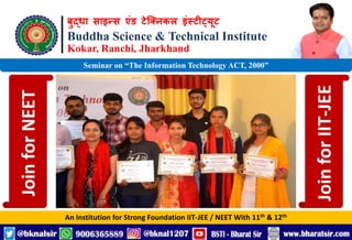 बुद्धा साइन्स एंड टेक्निकल इंस्टीट्यूट
Buddha Science & Technical Institute
Kokar, Ranchi, Jharkhand
An Institution for Strong Foundation IIT-JEE / NEET With 11th & 12th
Seminar on “The Information Technology ACT, 2000”
Join
for
NEET
Join
for
IIT-JEE
 