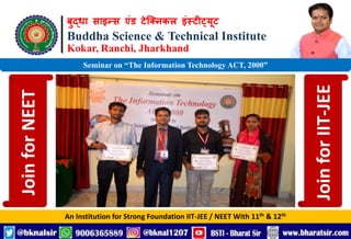 बुद्धा साइन्स एंड टेक्निकल इंस्टीट्यूट
Buddha Science & Technical Institute
Kokar, Ranchi, Jharkhand
An Institution for Strong Foundation IIT-JEE / NEET With 11th & 12th
Seminar on “The Information Technology ACT, 2000”
Join
for
NEET
Join
for
IIT-JEE
 