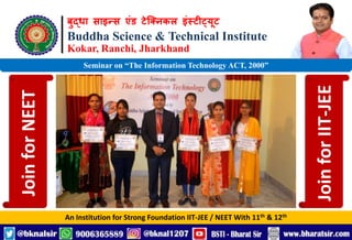बुद्धा साइन्स एंड टेक्निकल इंस्टीट्यूट
Buddha Science & Technical Institute
Kokar, Ranchi, Jharkhand
An Institution for Strong Foundation IIT-JEE / NEET With 11th & 12th
Seminar on “The Information Technology ACT, 2000”
Join
for
NEET
Join
for
IIT-JEE
 