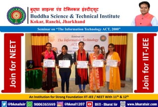 बुद्धा साइन्स एंड टेक्निकल इंस्टीट्यूट
Buddha Science & Technical Institute
Kokar, Ranchi, Jharkhand
An Institution for Strong Foundation IIT-JEE / NEET With 11th & 12th
Seminar on “The Information Technology ACT, 2000”
Join
for
NEET
Join
for
IIT-JEE
 