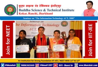 बुद्धा साइन्स एंड टेक्निकल इंस्टीट्यूट
Buddha Science & Technical Institute
Kokar, Ranchi, Jharkhand
An Institution for Strong Foundation IIT-JEE / NEET With 11th & 12th
Seminar on “The Information Technology ACT, 2000”
Join
for
NEET
Join
for
IIT-JEE
 