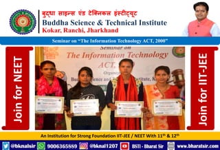 बुद्धा साइन्स एंड टेक्निकल इंस्टीट्यूट
Buddha Science & Technical Institute
Kokar, Ranchi, Jharkhand
An Institution for Strong Foundation IIT-JEE / NEET With 11th & 12th
Seminar on “The Information Technology ACT, 2000”
Join
for
NEET
Join
for
IIT-JEE
 