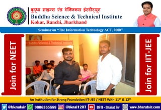 बुद्धा साइन्स एंड टेक्निकल इंस्टीट्यूट
Buddha Science & Technical Institute
Kokar, Ranchi, Jharkhand
An Institution for Strong Foundation IIT-JEE / NEET With 11th & 12th
Seminar on “The Information Technology ACT, 2000”
Join
for
NEET
Join
for
IIT-JEE
 
