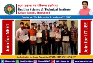 बुद्धा साइन्स एंड टेक्निकल इंस्टीट्यूट
Buddha Science & Technical Institute
Kokar, Ranchi, Jharkhand
An Institution for Strong Foundation IIT-JEE / NEET With 11th & 12th
Seminar on “The Information Technology ACT, 2000”
Join
for
NEET
Join
for
IIT-JEE
 