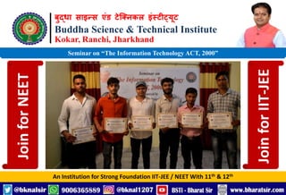 बुद्धा साइन्स एंड टेक्निकल इंस्टीट्यूट
Buddha Science & Technical Institute
Kokar, Ranchi, Jharkhand
An Institution for Strong Foundation IIT-JEE / NEET With 11th & 12th
Seminar on “The Information Technology ACT, 2000”
Join
for
NEET
Join
for
IIT-JEE
 