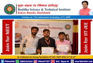बुद्धा साइन्स एंड टेक्निकल इंस्टीट्यूट
Buddha Science & Technical Institute
Kokar, Ranchi, Jharkhand
An Institution for Strong Foundation IIT-JEE / NEET With 11th & 12th
Seminar on “The Information Technology ACT, 2000”
Join
for
NEET
Join
for
IIT-JEE
 