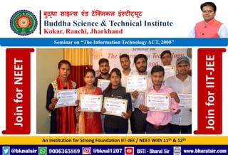 बुद्धा साइन्स एंड टेक्निकल इंस्टीट्यूट
Buddha Science & Technical Institute
Kokar, Ranchi, Jharkhand
An Institution for Strong Foundation IIT-JEE / NEET With 11th & 12th
Seminar on “The Information Technology ACT, 2000”
Join
for
NEET
Join
for
IIT-JEE
 