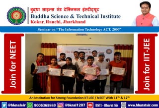 बुद्धा साइन्स एंड टेक्निकल इंस्टीट्यूट
Buddha Science & Technical Institute
Kokar, Ranchi, Jharkhand
An Institution for Strong Foundation IIT-JEE / NEET With 11th & 12th
Seminar on “The Information Technology ACT, 2000”
Join
for
NEET
Join
for
IIT-JEE
 