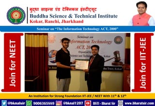 बुद्धा साइन्स एंड टेक्निकल इंस्टीट्यूट
Buddha Science & Technical Institute
Kokar, Ranchi, Jharkhand
An Institution for Strong Foundation IIT-JEE / NEET With 11th & 12th
Seminar on “The Information Technology ACT, 2000”
Join
for
NEET
Join
for
IIT-JEE
 