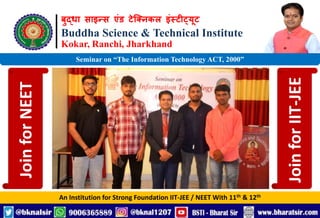 बुद्धा साइन्स एंड टेक्निकल इंस्टीट्यूट
Buddha Science & Technical Institute
Kokar, Ranchi, Jharkhand
An Institution for Strong Foundation IIT-JEE / NEET With 11th & 12th
Seminar on “The Information Technology ACT, 2000”
Join
for
NEET
Join
for
IIT-JEE
 