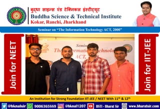 बुद्धा साइन्स एंड टेक्निकल इंस्टीट्यूट
Buddha Science & Technical Institute
Kokar, Ranchi, Jharkhand
An Institution for Strong Foundation IIT-JEE / NEET With 11th & 12th
Seminar on “The Information Technology ACT, 2000”
Join
for
NEET
Join
for
IIT-JEE
 