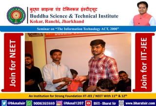 बुद्धा साइन्स एंड टेक्निकल इंस्टीट्यूट
Buddha Science & Technical Institute
Kokar, Ranchi, Jharkhand
An Institution for Strong Foundation IIT-JEE / NEET With 11th & 12th
Seminar on “The Information Technology ACT, 2000”
Join
for
NEET
Join
for
IIT-JEE
 