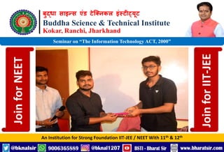 बुद्धा साइन्स एंड टेक्निकल इंस्टीट्यूट
Buddha Science & Technical Institute
Kokar, Ranchi, Jharkhand
An Institution for Strong Foundation IIT-JEE / NEET With 11th & 12th
Seminar on “The Information Technology ACT, 2000”
Join
for
NEET
Join
for
IIT-JEE
 