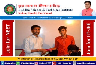 बुद्धा साइन्स एंड टेक्निकल इंस्टीट्यूट
Buddha Science & Technical Institute
Kokar, Ranchi, Jharkhand
An Institution for Strong Foundation IIT-JEE / NEET With 11th & 12th
Seminar on “The Information Technology ACT, 2000”
Join
for
NEET
Join
for
IIT-JEE
 