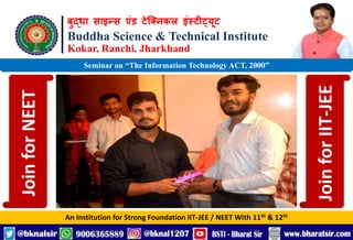 बुद्धा साइन्स एंड टेक्निकल इंस्टीट्यूट
Buddha Science & Technical Institute
Kokar, Ranchi, Jharkhand
An Institution for Strong Foundation IIT-JEE / NEET With 11th & 12th
Seminar on “The Information Technology ACT, 2000”
Join
for
NEET
Join
for
IIT-JEE
 