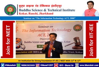 बुद्धा साइन्स एंड टेक्निकल इंस्टीट्यूट
Buddha Science & Technical Institute
Kokar, Ranchi, Jharkhand
An Institution for Strong Foundation IIT-JEE / NEET With 11th & 12th
Seminar on “The Information Technology ACT, 2000”
Join
for
NEET
Join
for
IIT-JEE
 
