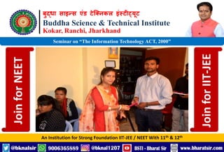 बुद्धा साइन्स एंड टेक्निकल इंस्टीट्यूट
Buddha Science & Technical Institute
Kokar, Ranchi, Jharkhand
An Institution for Strong Foundation IIT-JEE / NEET With 11th & 12th
Seminar on “The Information Technology ACT, 2000”
Join
for
NEET
Join
for
IIT-JEE
 