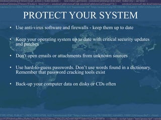 PROTECT YOUR SYSTEM
• Use anti-virus software and firewalls - keep them up to date

• Keep your operating system up to date with critical security updates
  and patches

• Don't open emails or attachments from unknown sources

• Use hard-to-guess passwords. Don’t use words found in a dictionary.
  Remember that password cracking tools exist

• Back-up your computer data on disks or CDs often
 