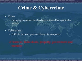 Crime & Cybercrime
• Crime
   – Engaging in conduct that has been outlawed by a particular
     society

• Cybercrime
   – Differ in the tool: guns are change for computers


   Harm to: Individuals, property, government and
    morality
 