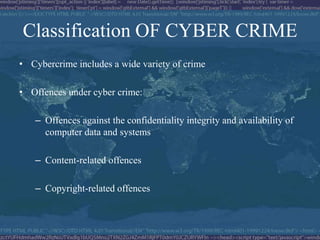 Classification OF CYBER CRIME
• Cybercrime includes a wide variety of crime

• Offences under cyber crime:

   – Offences against the confidentiality integrity and availability of
     computer data and systems

   – Content-related offences

   – Copyright-related offences
 