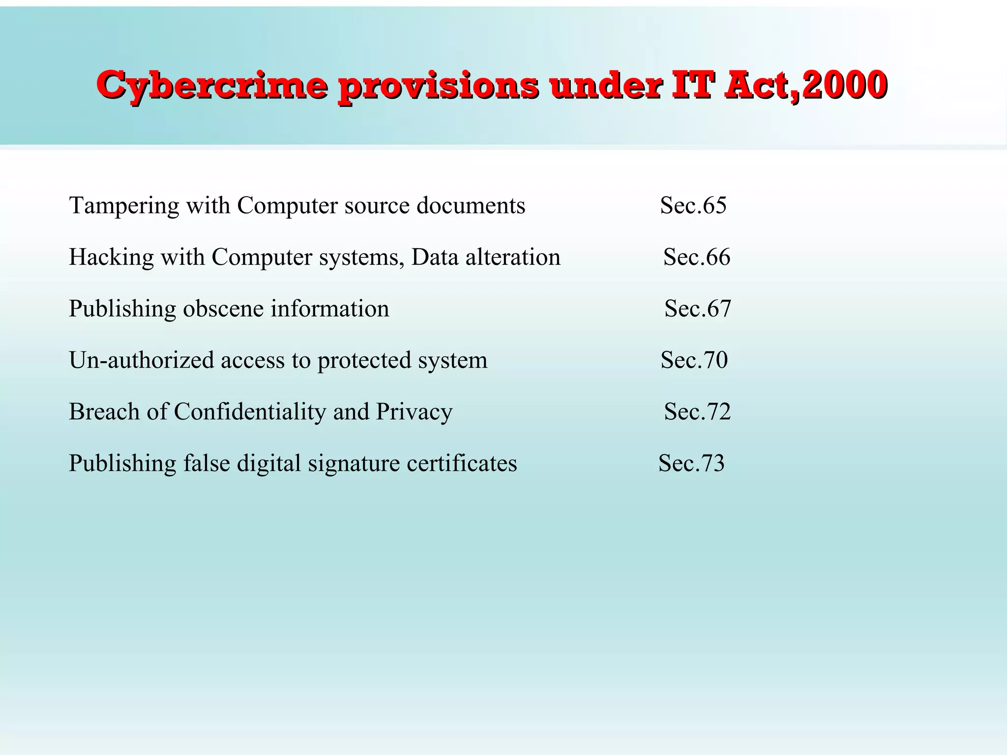 Cybercrime provisions under IT Act,2000

Tampering with Computer source documents          Sec.65

Hacking with Computer systems, Data alteration    Sec.66

Publishing obscene information                    Sec.67

Un-authorized access to protected system          Sec.70

Breach of Confidentiality and Privacy             Sec.72

Publishing false digital signature certificates   Sec.73
 