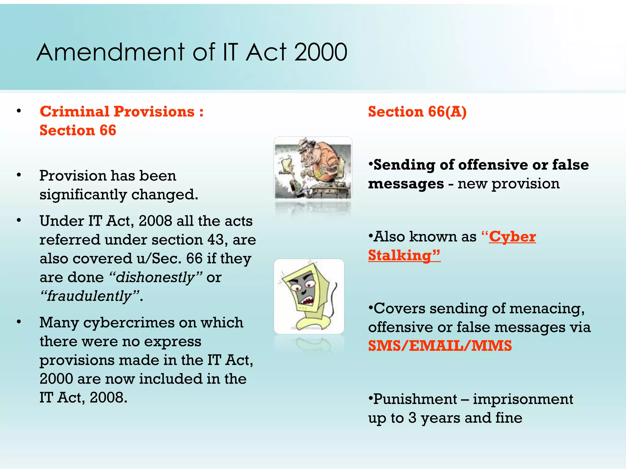 Amendment of IT Act 2000

•   Criminal Provisions :             Section 66(A)
    Section 66

                                      •Sending of offensive or false
•   Provision has been                messages - new provision
    significantly changed.
•   Under IT Act, 2008 all the acts
    referred under section 43, are    •Also known as “Cyber
    also covered u/Sec. 66 if they    Stalking”
    are done “dishonestly” or
    “fraudulently”.
                                      •Covers sending of menacing,
•   Many cybercrimes on which         offensive or false messages via
    there were no express             SMS/EMAIL/MMS
    provisions made in the IT Act,
    2000 are now included in the
    IT Act, 2008.                     •Punishment – imprisonment
                                      up to 3 years and fine
 
