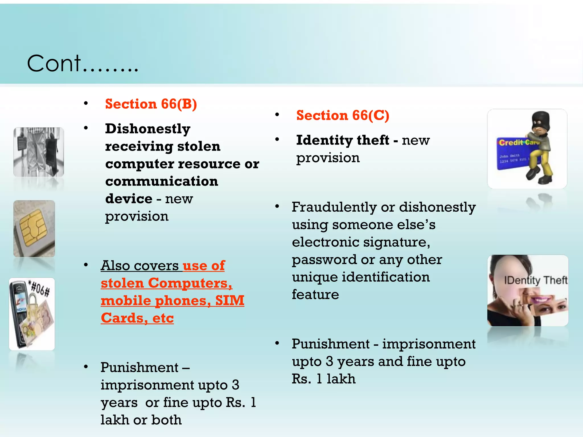 Cont……..
    •   Section 66(B)
                                 •   Section 66(C)
    •   Dishonestly
        receiving stolen         •   Identity theft - new
        computer resource or         provision
        communication
        device - new
                                 • Fraudulently or dishonestly
        provision
                                   using someone else’s
                                   electronic signature,
    • Also covers use of           password or any other
      stolen Computers,            unique identification
      mobile phones, SIM           feature
      Cards, etc
                                 • Punishment - imprisonment
    • Punishment –                 upto 3 years and fine upto
      imprisonment upto 3          Rs. 1 lakh
      years or fine upto Rs. 1
      lakh or both
 