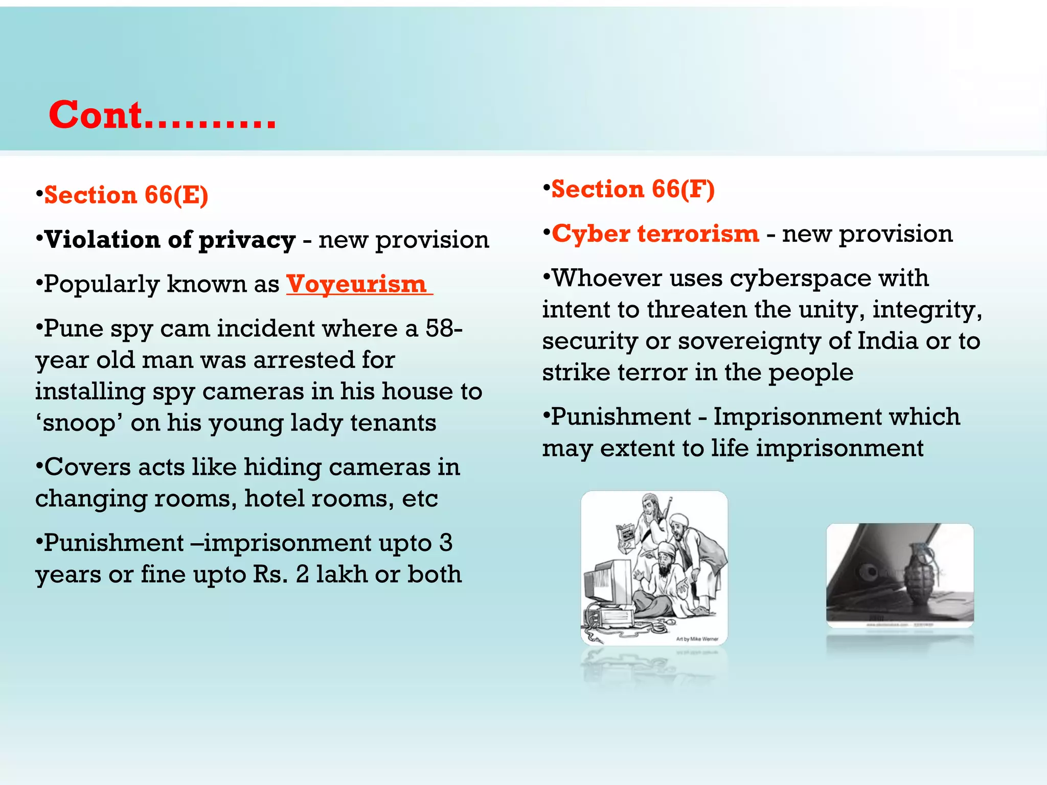 Cont……….
•Section 66(E)                           •Section 66(F)
•Violation of privacy - new provision    •Cyber terrorism - new provision
•Popularly known as Voyeurism            •Whoever uses cyberspace with
                                         intent to threaten the unity, integrity,
•Pune spy cam incident where a 58-
                                         security or sovereignty of India or to
year old man was arrested for            strike terror in the people
installing spy cameras in his house to
‘snoop’ on his young lady tenants        •Punishment - Imprisonment which
                                         may extent to life imprisonment
•Covers acts like hiding cameras in
changing rooms, hotel rooms, etc
•Punishment –imprisonment upto 3
years or fine upto Rs. 2 lakh or both
 
