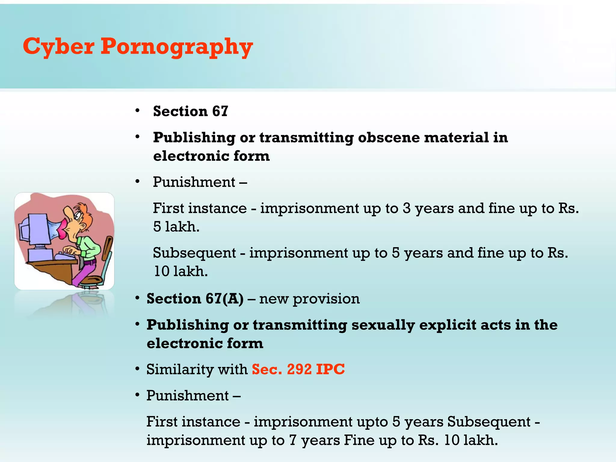 Cyber Pornography

        • Section 67
        • Publishing or transmitting obscene material in
          electronic form
        • Punishment –
          First instance - imprisonment up to 3 years and fine up to Rs.
          5 lakh.
          Subsequent - imprisonment up to 5 years and fine up to Rs.
          10 lakh.
        • Section 67(A) – new provision
        • Publishing or transmitting sexually explicit acts in the
          electronic form
        • Similarity with Sec. 292 IPC
        • Punishment –
         First instance - imprisonment upto 5 years Subsequent -
         imprisonment up to 7 years Fine up to Rs. 10 lakh.
 