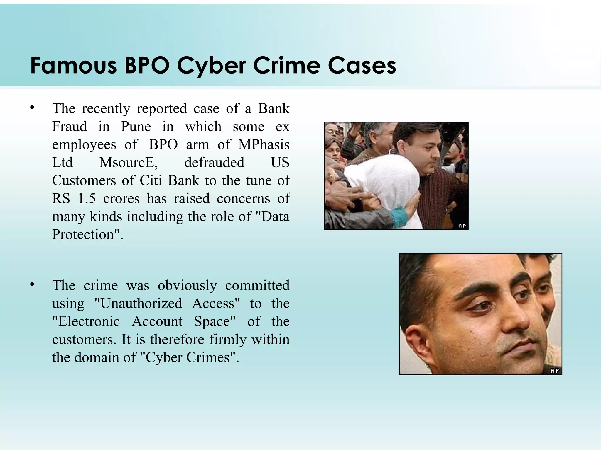 Famous BPO Cyber Crime Cases
•   The recently reported case of a Bank
    Fraud in Pune in which some ex
    employees of BPO arm of MPhasis
    Ltd     MsourcE,     defrauded     US
    Customers of Citi Bank to the tune of
    RS 1.5 crores has raised concerns of
    many kinds including the role of "Data
    Protection".


•   The crime was obviously committed
    using "Unauthorized Access" to the
    "Electronic Account Space" of the
    customers. It is therefore firmly within
    the domain of "Cyber Crimes".
 