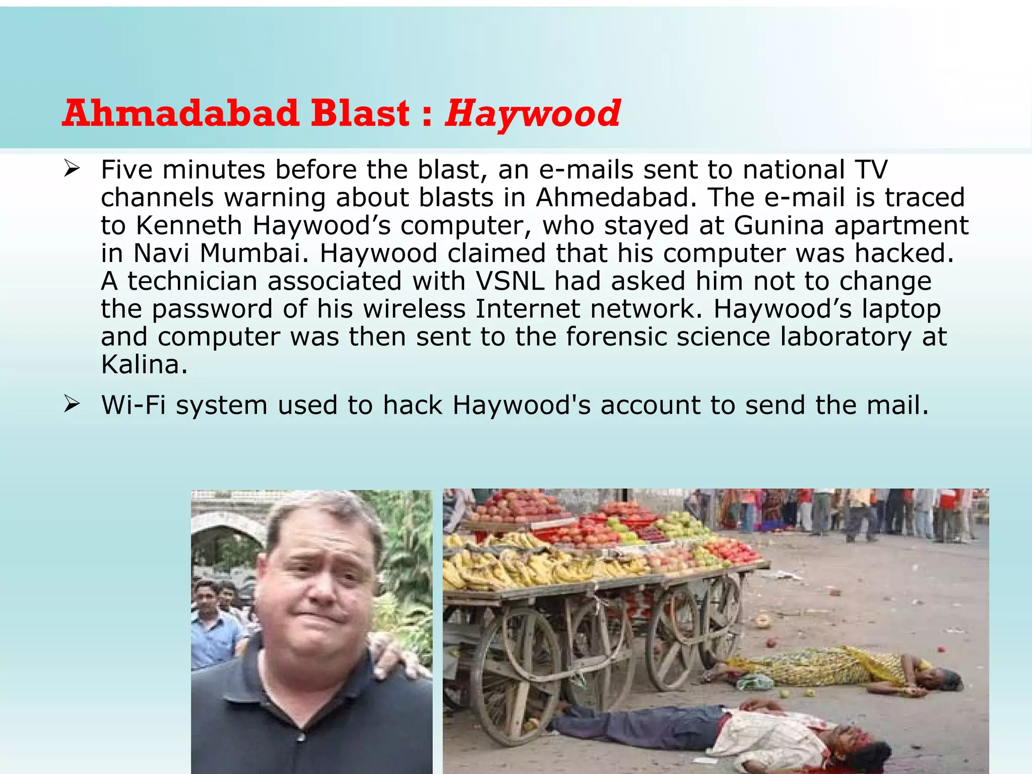 Ahmadabad Blast : Haywood
 Five minutes before the blast, an e-mails sent to national TV
  channels warning about blasts in Ahmedabad. The e-mail is traced
  to Kenneth Haywood’s computer, who stayed at Gunina apartment
  in Navi Mumbai. Haywood claimed that his computer was hacked.
  A technician associated with VSNL had asked him not to change
  the password of his wireless Internet network. Haywood’s laptop
  and computer was then sent to the forensic science laboratory at
  Kalina.
 Wi-Fi system used to hack Haywood's account to send the mail.
 