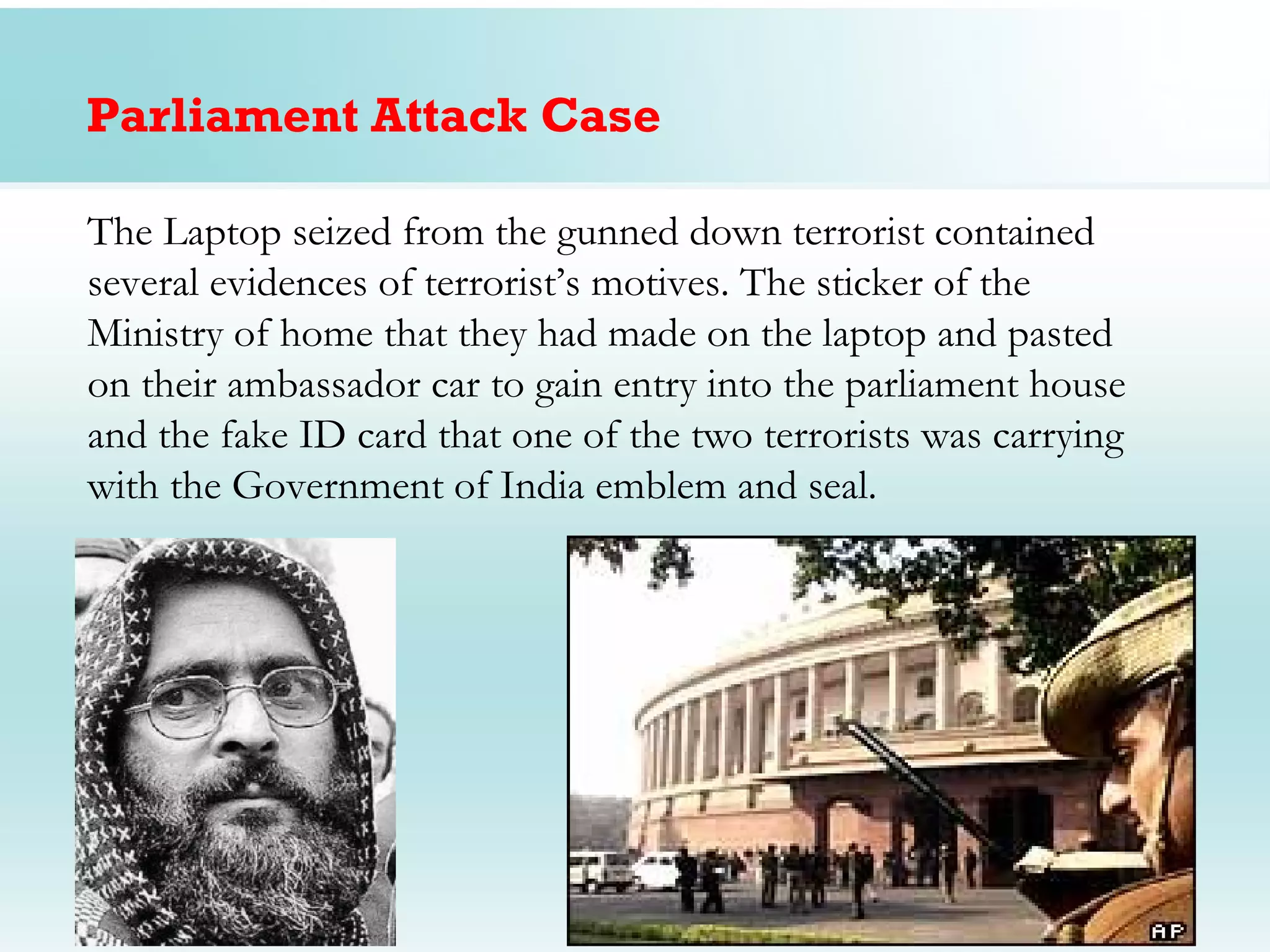 Parliament Attack Case

The Laptop seized from the gunned down terrorist contained
several evidences of terrorist’s motives. The sticker of the
Ministry of home that they had made on the laptop and pasted
on their ambassador car to gain entry into the parliament house
and the fake ID card that one of the two terrorists was carrying
with the Government of India emblem and seal.
 