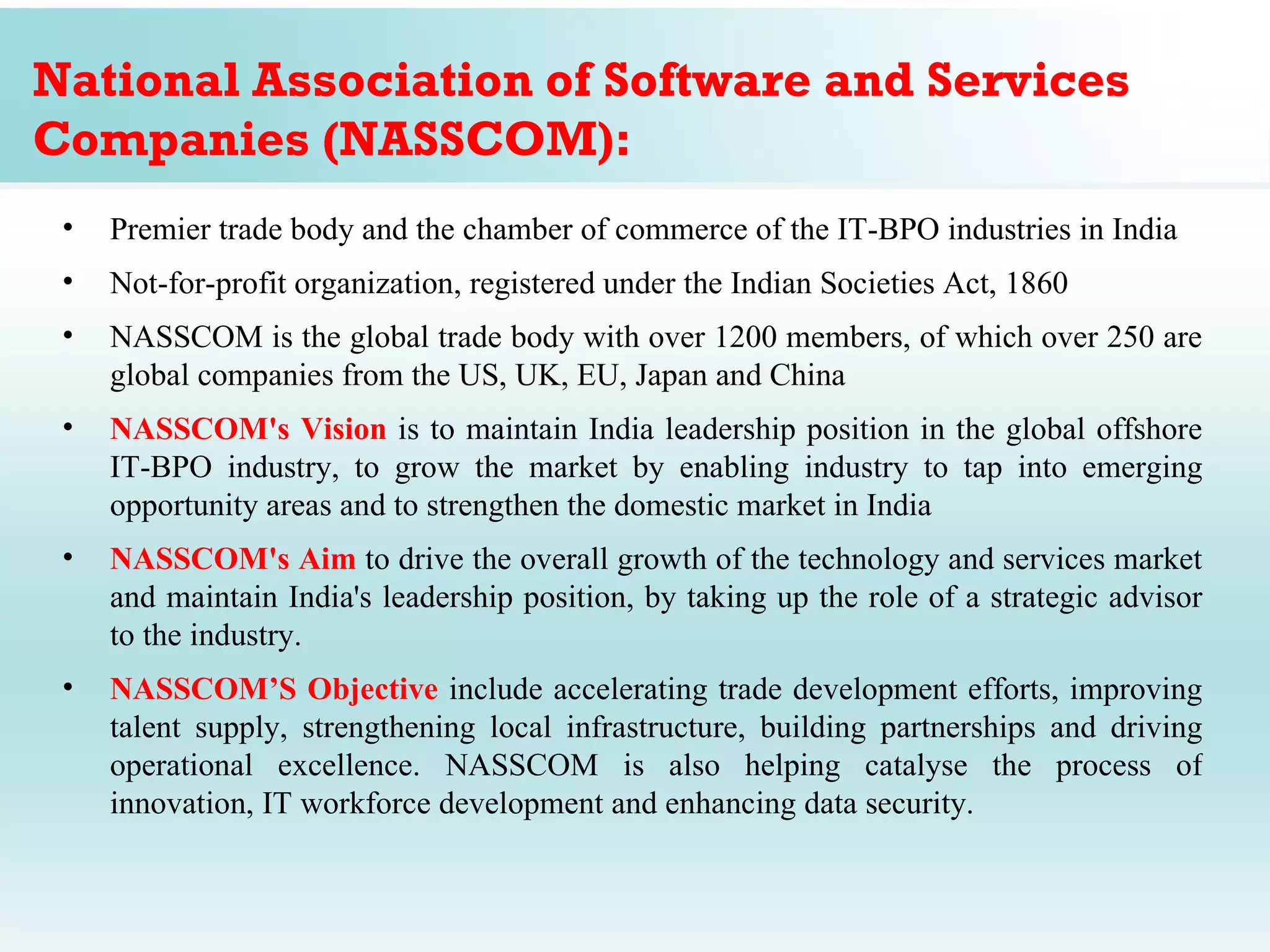 National Association of Software and Services
Companies (NASSCOM):
 •   Premier trade body and the chamber of commerce of the IT-BPO industries in India
 •   Not-for-profit organization, registered under the Indian Societies Act, 1860
 •   NASSCOM is the global trade body with over 1200 members, of which over 250 are
     global companies from the US, UK, EU, Japan and China
 •   NASSCOM's Vision is to maintain India leadership position in the global offshore
     IT-BPO industry, to grow the market by enabling industry to tap into emerging
     opportunity areas and to strengthen the domestic market in India
 •   NASSCOM's Aim to drive the overall growth of the technology and services market
     and maintain India's leadership position, by taking up the role of a strategic advisor
     to the industry.
 •   NASSCOM’S Objective include accelerating trade development efforts, improving
     talent supply, strengthening local infrastructure, building partnerships and driving
     operational excellence. NASSCOM is also helping catalyse the process of
     innovation, IT workforce development and enhancing data security.
 