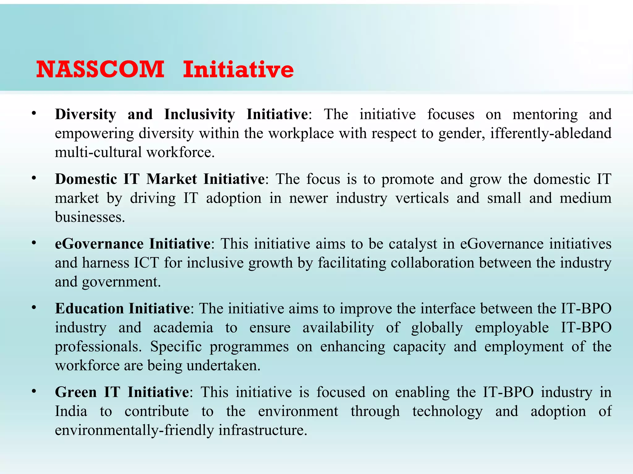 NASSCOM Initiative
•   Diversity and Inclusivity Initiative: The initiative focuses on mentoring and
    empowering diversity within the workplace with respect to gender, ifferently-abledand
    multi-cultural workforce.
•   Domestic IT Market Initiative: The focus is to promote and grow the domestic IT
    market by driving IT adoption in newer industry verticals and small and medium
    businesses.
•   eGovernance Initiative: This initiative aims to be catalyst in eGovernance initiatives
    and harness ICT for inclusive growth by facilitating collaboration between the industry
    and government.
•   Education Initiative: The initiative aims to improve the interface between the IT-BPO
    industry and academia to ensure availability of globally employable IT-BPO
    professionals. Specific programmes on enhancing capacity and employment of the
    workforce are being undertaken.
•   Green IT Initiative: This initiative is focused on enabling the IT-BPO industry in
    India to contribute to the environment through technology and adoption of
    environmentally-friendly infrastructure.
 